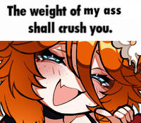 The weight of my ass shall crush you.