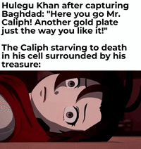 Hulegu Khan after capturing Baghdad: "Here you go Mr. Caliph! Another gold plate just the way you like it!" The Caliph starving to death in his cell surrounded by his treasure: