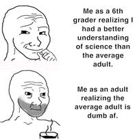 B 187) Me as a 6th grader realizing I had a better understanding of science than the average adult. Me as an adult realizing the average adult is dumb af.