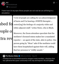 ki! @fthinlttlefreak Fan account i have tears in my eyes these people are not real we are all living in a simulation "A lot of people are calling for an acknowledgment of harm and I'm hearing a WHITE therapist... bed focenter[ing] the feelings of a majority white and eople of tra rev white adjacent staff," writes Noire, who is Black. - Moreover, the Zoom attendees speculate that the mediator's licensed status makes her a mandated reporter an agent of the state, akin to police. One person going by "Moss" asks if the mediator could have them hospitalized against their will, adding that her presence is "wildly unsafe." The Boston Globe @Boston Globe - Sep 22 A lesbian bar in Greenfield eased its stringent mask mandate, a decision that has splintered the queer community in the city and beyond. trib.al/FyZjBWs