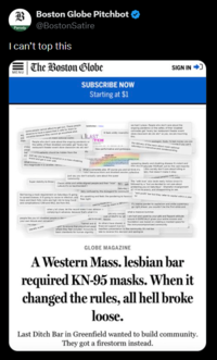 Parody Boston Globe Pitchbot @BostonSatire I can't top this The Boston Globe MENU atients should be hidde SUBSCRIBE NOW Starting at $1 ILAST SIGN IN GLOBE MAGAZINE A Western Mass. lesbian bar required KN-95 masks. When it changed the rules, all hell broke loose. Last Ditch Bar in Greenfield wanted to build community. They got a firestorm instead.
