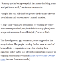 "Just say you're being complicit in a mass disabling event and get it over with,” wrote one commenter. "people like you kill disabled people in the name of your own leisure and convenience," posted another. “I hope your venue gets firebombed for robbing my fellow immunocompromised people of their Saturday plans just to scrape extra revenue from ablists [sic]," wrote a third. The thread grew to 442 comments, some supportive, but many furious. The people running the bar were accused of being ableist — eugenicist, even — for relaxing their signature policy in the face of what commenters consider an ongoing pandemic (Greenfield hasn't reported any COVID cases in more than two months).
