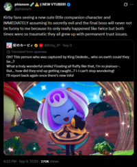 phisnom @phisnom || NEW VTUBER! Kirby fans seeing a new cute little companion character and IMMEDIATELY assuming its secretly evil and the final boss will never not be funny to me because its only really happened like twice but both times were so traumatic they all grew up with permanent trust issues. 星のカービィ @Kirby_JP - Sep 9 Translated from Japanese Oh? This person who was captured by King Dedede... who on earth could they be...? What a truly wonderful smile♪ Floating all fluffy like that, I'm so jealous~. But... how did they end up getting caught...? I-I can't stop wondering! I'll report back again once there's new info! 8:33 PM - Sep 9, 2026 - 270K Views