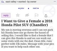 CL east valley > wanted - by owner prev next reply I Want to Give a Female a 2018 Honda Pilot SUV (Chandler) My son is moving overseas and I can not park his Honda here nor go threw the hassel of selling this. I would like to find a female that I can give this Honda to and we can work out some visits with me the dad. Clean title, runs perfect with 53k miles. Message with your pics if you want to help each other out. ...