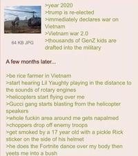 64 KB JPG >year 2020 >trump is re-elected >immediately declares war on Vietnam > Vietnam war 2.0 >thousands of GenZ kids are drafted into the military A few months later... >be rice farmer in Vietnam >start hearing Lil Yaughty playing in the distance to the sounds of rotary engines >helicopters start flying over me >Gucci gang starts blasting from the helicopter speakers >whole f----- area around me gets napalmed >choppers drop off enemy troops >get smoked by a 17 year old with a pickle Rick sticker on the side of his helmet >he does the Fortnite dance over my body then yeets me into a bush
