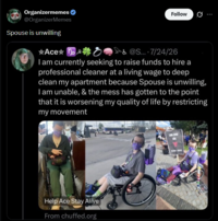 Organizermemes ❤ @OrganizerMemes Spouse is unwilling Ace o Follow 0 &@S... 7/24/26 I am currently seeking to raise funds to hire a professional cleaner at a living wage to deep clean my apartment because Spouse is unwilling, I am unable, & the mess has gotten to the point that it is worsening my quality of life by restricting my movement Help Ace Stay Alive From chuffed.org