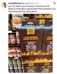 Josh Billinson @jbillinson. 1d X you ok, babe? you've barely touched your Mr. Beast's Feastables Liquid Death Peanut Butter Cup Soda-Flavored Sparkling Water vasville Organic Peeled & Roasted Chestnuts 6 NFL OF 20Z 5-12 FL OZ (355 ML) ON BEARY FEASTABLES Mauid Limited Edition WURDER YOUR THIRST 6 N 10 CALORIES NO ARTIFICIAL SWEETENERS NO CAFFEINE FEASTABLES 10 CALORIES NO ARTIFICIAL SWEETENERS NO CAFFEINE CHUNKY LESS SUGAR.* LESS HUGE FLAVOR. HUGE FEASTABLES FEAS Liquid Death PEANUT BUTTER CUP -SODA-FLAVORED SPARKLING WATER- Li Di PEANUT BUT -SODA-FLAVORED SPARK CALORIES LESS SUGAR HUGE HEATTABLES VOR Death CALORIES NO ARTIFICIAL LESS SUGAR. HUGE FEATTABLES VOR Death
