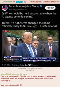 Anonymous (ID: OSyFhfsz 09/30/26(Wed)17:12:04 No.543531049 R Republicans against Trump ✪ @RpsAgainstTrump Follow Q: Who should be held accountable when the Al agents commit a crime? Trump: It's not Al. We changed the name officially today to SI. Like sigh. SI instead of Al. LIVE 94.7k+ LIVENOW FROM FOX IRVE PRESIDENT MP SPEAKS AFTER MEETING WITH A.I. LEADER VER $107 PER BARREL VENOW US FORCES COMPLETE W NEWS HQ Headquarters . 3:16 PM 29 Sep 26 340K Views Screenshot_20260930-063655.png 835 KB PNG >we officially changed the name You now have to call it SI or he gets to avoid answering really good questions about the thing he, his friends, family, and donors are invested in. Are you going to call it SI?