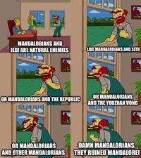 MANDALORIANS AND JEDI ARE NATURAL ENEMIES LIKE MANDALORIANS AND SITH W OR MANDALORIANS AND THE REPUBLIC OR MANDALORIANS AND THE YUUZHAN VONG OR MANDALORIANS AND OTHER MANDALORIANS DAMN MANDALORIANS. THEY RUINED MANDALORE!