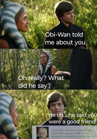 Obi-Wan told me about you Oh really? What did he say? He uh... he said you were a good friend >Luke, did I ever tell you about Ahsoka Tano? She was your father's exotic teenage alien apprentice, a fine piece of