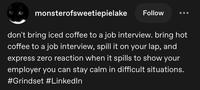 monsterofsweetiepielake Follow don't bring iced coffee to a job interview. bring hot coffee to a job interview, spill it on your lap, and express zero reaction when it spills to show your employer you can stay calm in difficult situations. #Grindset #LinkedIn
