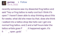 gurney < Follow Oct 6, 2022 recently someone saw my dissected frog tattoo and said "hey ur frog tattoo is really cool but i think it's open." i haven't been able to stop thinking about this for weeks. what did she mean by that. does she think i walked into a tattoo shop like hello can i get one normal frog tattoo. and 2 and a half hours later the tattoo artists goes F .it happened again. it's fi _ open. godd 3