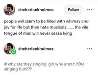 sheherlockholmes Follow people will claim to be filled with whimsy and joy for life but then hate musicals....... the vile tongue of man will never cease lying sheherlockholmes #'why are they singing' girl why aren't YOU singing huh???