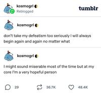 kosmogrl Reblogged tumblr kosmogrl don't take my defeatism too seriously I will always begin again and again no matter what kosmogrl I might sound miserable most of the time but at my core I'm a very hopeful person ☐ 29 36.7K 48.4K