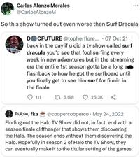 Carlos Alonzo Morales @CarlosAlonzoM So this show turned out even worse than Surf Dracula DOCFUTURE @topherflore... 07 Oct 21 back in the day if u did a tv show called surf dracula you'd see that fool surfing every week in new adventures but in the streaming era the entire 1st season gotta be a long a flashback to how he got the surfboard until you finally get to see him surf for 5 min in the finale 111 15,198 25.3K F#A#, fka @coopercooperco May 24, 2022 . Finding out the Halo TV Show did not, in fact, end with a season finale cliffhanger that shows them discovering the Halo. The season ends without them discovering the Halo. Hopefully in season 2 of Halo the TV Show, they can eventually make it to the titular setting of the games.