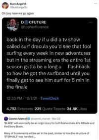 BurstAngel15 @BurstangelIn Oh boy here we go again D CFUTURE @topherflorence back in the day if u did a tv show called surf dracula you'd see that fool surfing every week in new adventures but in the streaming era the entire 1st season gotta be a long a flashback to how he got the surfboard until you finally get to see him surf for 5 min in the finale 12:33 PM 10/7/21 TweetDeck 4,753 Retweets 235 Quote Tweets 24.8K Likes Cosmic Marvel @cosmic_marvel - Mar 25 'BLADE' will reportedly be an origin story for both Mahershala Ali's #Blade and the Ebony Blade. Many of its elements will be set in the past, similar to how the structure of 'ETERNALS' was handled....