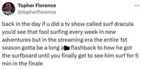 Topher Florence @topherflorence back in the day if u did a tv show called surf dracula you'd see that fool surfing every week in new adventures but in the streaming era the entire 1st season gotta be a long a flashback to how he got the surfboard until you finally get to see him surf for 5 min in the finale