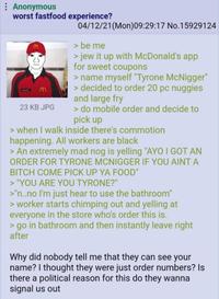 Anonymous worst fastfood experience? 23 KB JPG 04/12/21(Mon)09:29:17 No. 15929124 > be me > jew it up with McDonald's app for sweet coupons > name myself "Tyrone McNigger" > decided to order 20 pc nuggies and large fry > do mobile order and decide to pick up > when I walk inside there's commotion happening. All workers are black > An extremely mad nog is yelling "AYO I GOT AN ORDER FOR TYRONE MCNIGGER IF YOU AINT A BITCH COME PICK UP YA FOOD" > "YOU ARE YOU TYRONE?" >"n..no I'm just hear to use the bathroom" > worker starts chimping out and yelling at everyone in the store who's order this is. > go in bathroom and then instantly leave right after Why did nobody tell me that they can see your name? I thought they were just order numbers? Is there a political reason for this do they wanna signal us out