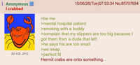 Anonymous I crabbed >be me 10/06/26(Tue)07:53:34 No.85707694 39 KB JPG >mental hospital patient >smoking with a buddy >complain that my slippers are too big because I got them from a dude that left >he says his are too small >we swap >perfect fit Hermit crabs are onto something.