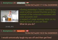 : Anonymous (ID: UTdw7+2V 34 KB JPG 10/06/26(Tue)02:17:14 No.543858988 >During yesterday's Teams meeting you used a yellow colored thumbs up emoji, instead of the corporate mandated skin color accurate one! >I expect a 5 page apology letter on my desk by lunch, or you are fired! What do you do? : Anonymous (ID: Yamx07fV) + 10/06/26(Tue)02:18:32 No.543859029 I would unironically laugh my ass off and then get fired