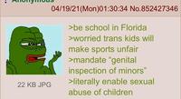 22 KB JPG 04/19/21(Mon)01:30:34 No.852427346 >be school in Florida >worried trans kids will make sports unfair >mandate "genital inspection of minors" >literally enable sexual abuse of children