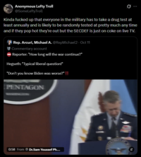 Anonymous Lefty Troll @SomeLeftyTroll Kinda f----- up that everyone in the military has to take a drug test at least annually and is likely to be randomly tested at pretty much any time and if they pop hot they're out but the SECDEF is just on coke on live TV. Rep. Arcuri, Michael A. @RepMichael2 · Oct 11 Commentary account Reporter: "How long will the war continue?" Hegseth: "Typical liberal question!" "Don't you know Biden was worse?" !! PENTAGON 0:58 From Dr.Sam Youssef Ph....