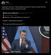Chris @citehchris replying to my boss "typical liberal question" when he asks me how many drinks I had on my lunch break Rep. Arcuri, Michael A. @RepMichael2 - Oct 11 Commentary account Reporter: "How long will the war continue?" Hegseth: "Typical liberal question!" "Don't you know Biden was worse?" !! 0:56 From Dr.Sam Youssef Ph.... THE Az
