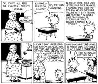 OK, YOU'VE ALL READ THE CHAPTER, SO LETS REVIEW. MISS WORMWOOD? YOU HAVE A QUESTION, CALVIN? YES, I'VE BEEN WONDERING... IN ANCIENT ROME, THEY USED LETTERS FOR THEIR NUMBERS. IF SOMEONE BACK THEN HAD DYSLEXIA, WOULD THEY HAVE TROUBLE WITH BOTH READING AND COUNTING? OR WOULD THAT TECHNICALLY BE DYSCALCULIA, SINCE IT INVOLVES A NUMBER SYSTEM? CALVIN, I DON'T UNDERSTAND HOW YOU CAN ASK QUESTIONS LIKE THAT AND THEN GET CS IN THIS CLASS, UNLESS YOU HAVE QUESTIONS REGARDING THE LESSON, LET'S MOVE ON. HUH! SHOWS WHAT SHE KNOWS! IN ANCIENT ROME, A C WOULD BE 100. I SHOULD THANK HER! I THINK YOU SHOULD JUST TAKE THE L. ピ