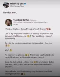 Listen My Son @ListenMySon Men for men. Yashdeep Kanhai - Following This Profile is a safe space for billionaires and Top... 5d-> I Fired an Employee Going Through a Tough Divorce One of my employees was stuck in a messy divorce-his wife demanded half his income. As a good boss, I couldn't just stand by. So, I did the most compassionate thing possible: I fired him. Why? No income = no alimony. The divorce was finalized with negligible alimony, and financial ruin was averted. Once the dust settled, I rehired him. Now, he's back-better than ever-with a clean slate and no ex-spouse draining his paycheck. Being a leader isn't about making easy decisions-it's about making smart ones.