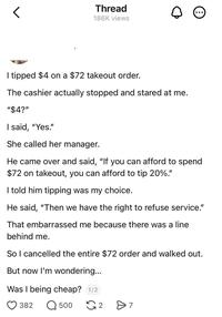 Thread 186K views I tipped $4 on a $72 takeout order. The cashier actually stopped and stared at me. "$4?" I said, "Yes." She called her manager. He came over and said, "If you can afford to spend $72 on takeout, you can afford to tip 20%." I told him tipping was my choice. He said, "Then we have the right to refuse service." That embarrassed me because there was a line behind me. So I cancelled the entire $72 order and walked out. But now I'm wondering... Was I being cheap? 1/2 382 Q 500 2 Өт