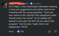 22h by author On a flight, a very flamboyant attendant wearing a trans pin suggested to the father next to me traveling with his young daughter, "have you ever heard of Ms. Rachel? She [daughter] really should watch her show!" As he walked off, I leaned in and said "do NOT let her watch that program." And he said, "yeah, that's not happening." IYKYK Reply 286