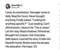 Nora Ellis @nora_ellis I work at a bookstore. Teenager came in daily. Read for hours. Never bought anything. Finally asked. "Looking for anything specific?" "Just reading. Can't afford books. Library's far. This is closer." Let him stay. Read whatever. Whenever. Brought him snacks. Hot chocolate. Safe space. Learned his story. Foster kid. Seventh home. Books were his escape. His education. His hope. 1/3