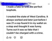 18h ago I made a fake ID with the perfect loophole. I created the state of West Carolina. It always worked and later just before I was 21 a cop found it in my wallet on a stop and thought it was funny. Turns out it was so fake that I couldn't be charged with a crime. 13