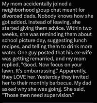 My mom accidentally joined a neighborhood group chat meant for divorced dads. Nobody knows how she got added. Instead of leaving, she started giving them advice. Within two weeks, she was reminding them about school picture day, suggesting lunch recipes, and telling them to drink more water. One guy posted that his ex-wife was getting remarried, and my mom replied, "Good. Now focus on your lawn. It's embarrassing." Apparently, they LOVE her. Yesterday they invited her to their monthly barbecue. My dad asked why she was going. She said, "Those men need supervision."