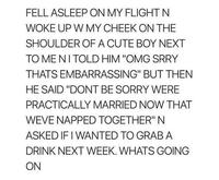 FELL ASLEEP ON MY FLIGHT N WOKE UP W MY CHEEK ON THE SHOULDER OF A CUTE BOY NEXT TO ME NI TOLD HIM "OMG SRRY THATS EMBARRASSING" BUT THEN HE SAID "DONT BE SORRY WERE PRACTICALLY MARRIED NOW THAT WEVE NAPPED TOGETHER" N ASKED IF I WANTED TO GRAB A DRINK NEXT WEEK. WHATS GOING ON