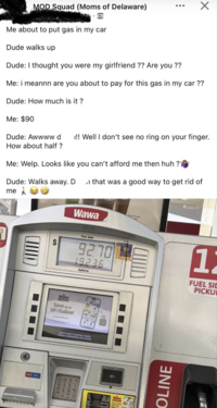 MOD Squad (Moms of Delaware) Me about to put gas in my car Dude walks up Dude: I thought you were my girlfriend ?? Are you ?? Х Me: i meannn are you about to pay for this gas in my car ?? Dude: How much is it? Me: $90 Dude: Awwww d !! Well I don't see no ring on your finger. How about half ? Me: Welp. Looks like you can't afford me then huh? Dude: Walks away. Dn that was a good way to get rid of me Wawa umpkin Brulée EA This Sale 92.70 19.236 Gallons Date of Drligare Wawa ALWARDS Save up to 30°/Gallon PRESS CALL Insert card or prepay inside, follow instructions on screen. CIUD Wawa Pay & Save with the 11 FUEL SID PICKU OLINE
