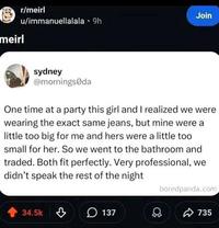 meirl r/meirl Join u/immanuellalala 9h sydney @mornings da One time at a party this girl and I realized we were wearing the exact same jeans, but mine were a little too big for me and hers were a little too small for her. So we went to the bathroom and traded. Both fit perfectly. Very professional, we didn't speak the rest of the night 34.5k 137 boredpanda.com 735