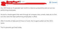 7h • 2nd Connect Our CEO hired an Al specialist last month to improve productivity and cut out low performing employees. He built a claude agent that went through all company docs, emails, tasks etc to find out who were the least performing employees in office. After 9 months of data and 20 hours of work, the Ai agent pulled out the CEO's name. The Ai specialist got fired today.