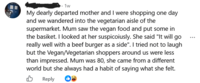 .1w My dearly departed mother and I were shopping one day and we wandered into the vegetarian aisle of the supermarket. Mum saw the vegan food and put some in the basiket. I looked at her suspicoiusly. She said "It will go really well with a beef burger as a side". I tried not to laugh but the Vegan/Vegetarian shoppers around us were less than impressed. Mum was 80, she came from a different world but she always had a habit of saying what she felt. B Reply
