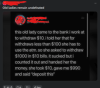 Old ladies remain undefeated this old lady came to the bank i work at to withdraw $10. i told her that for withdraws less than $100 she has to use the atm. so she asked to withdraw $1000 in $10 bills. it sucked but i counted it out and handed her the money. she took $10, gave me $990 and said "deposit this" 665↓ 46 $1 Share