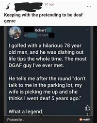 2d ago Keeping with the pretending to be deaf genre Ochart Ochart I golfed with a hilarious 78 year old man, and he was dishing out life tips the whole time. The most DGAF guy I've ever met. He tells me after the round "don't talk to me in the parking lot, my wife is picking me up and she thinks I went deaf 5 years ago." What a legend. Posted in . 7 reddit