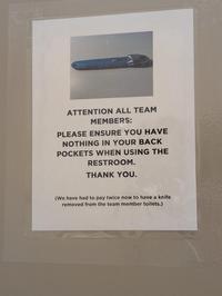 ATTENTION ALL TEAM MEMBERS: PLEASE ENSURE YOU HAVE NOTHING IN YOUR BACK POCKETS WHEN USING THE RESTROOM. THANK YOU. (We have had to pay twice now to have a knife removed from the team member toilets.)