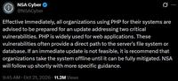 NSA Cyber ✔ @NSACyber 0 Effective Immediately, all organizations using PHP for their systems are advised to be prepared for an update addressing two critical vulnerabilities. PHP is widely used for web applications. These vulnerabilities often provide a direct path to the server's file system or database. If an immediate update is not feasible, it is recommend that organizations take the system offline until it can be fully mitigated. NSA will follow up shortly with more specific guidance. 9:45 AM Oct 21, 2026 11.2M Views