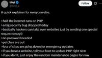 binji @binji_x A quick explainer for everyone else. >half the internet runs on PHP >a big security bug dropped today Follow >basically hackers can take over websites just by sending one special request (crazy!) >no password needed >patches are out >lots of sites are going down for emergency updates >if you have a website, tell your host to update PHP right now >if you don't, just enjoy the random maintenance pages for now