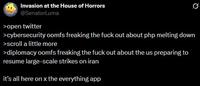 Invasion at the House of Horrors @SenatorLuma >open twitter >cybersecurity oomfs freaking the f--- out about php melting down >scroll a little more >diplomacy oomfs freaking the f--- out about the us preparing to resume large-scale strikes on iran it's all here on x the everything app
