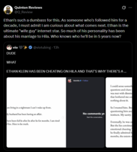 Quinton Reviews @Q_Review Ø Ethan's such a dumbass for this. As someone who's followed him for a decade, I must admit I am curious about what comes next. Ethan is the ultimate "wife guy" internet star. So much of his personality has been about his marriage to Hila. Who knows who he'll be in 5 years now? @viotubing. 13h vio DUDE WHAT ETHAN KLEIN HAS BEEN CHEATING ON HILA AND THAT'S WHY THERE'S A ... am living in a nightmare I can't wake up from. My husband has been having an affair. have been fed lie after lie after lie for months. I am tired flies. Here is the truth. kleinhila. Follow No comments ye Start the conversation. I could sense someth questions and share: was met with dismiss that bothered me co nothing about it. So I trusted him. Bed questioning him and instincts. My sanity. Eventually, he was ca But the lies continue emotional cheating. he finally admitted h months, the extent o