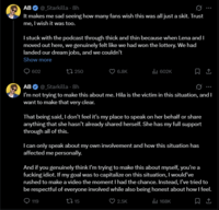 AB @_Starkilla - 8h It makes me sad seeing how many fans wish this was all just a skit. Trust me, I wish it was too. I stuck with the podcast through thick and thin because when Lena and I moved out here, we genuinely felt like we had won the lottery. We had landed our dream jobs, and we couldn't Show more 602 250 6.8K ili 602K ↑ AB @_Starkilla - 8h I'm not trying to make this about me. Hila is the victim in this situation, and I want to make that very clear. That being said, I don't feel it's my place to speak on her behalf or share anything that she hasn't already shared herself. She has my full support through all of this. I can only speak about my own involvement and how this situation has affected me personally. And if you genuinely think I'm trying to make this about myself, you're a f------ idiot. If my goal was to capitalize on this situation, I would've rushed to make a video the moment I had the chance. Instead, I've tried to be respectful of everyone involved while also being honest about how I feel. Ill 168K 119 t15 2.5K