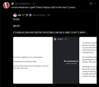 @crackgalore - 7h I need whatever spell Trisha Paytas did in the last 3 years vio DUDE @viotubing - 9h WHAT ETHAN KLEIN HAS BEEN CHEATING ON HILA AND THAT'S WHY ... am living in a nightmare I can't wake up from. My husband has been having an affair. have been fed lie after lie after lie for months. I am tired flies. Here is the truth. kleinhila. Follow 0 No comments ye Start the conversation. I could sense someth questions and share was met with dismiss that bothered me co nothing about it. So I trusted him. Bed questioning him and instincts. My sanity. Eventually, he was ca But the lies continue emotional cheating." he finally admitted h months, the extent o