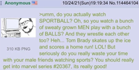 Anonymous 310 KB PNG 10/24/21(Sun)19:19:34 No.114464104 >umm, do you actually watch SPORTBALL? Oh, so you watch a bunch of sweaty grown MEN play with a bunch of BALLS? And they wrestle each other too? Heh... Tom Brady skates up the ice and scores a home run! LOL! But seriously do you really waste your time with your male friends watching sports? You should really get into marvel series #20367, its really good!