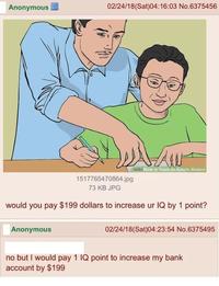Anonymous 02/24/18 (Sat)04:16:03 No.6375456 wiki How to Teach an Autistic Student 1517765470864.jpg 73 KB JPG would you pay $199 dollars to increase ur IQ by 1 point? Anonymous 02/24/18 (Sat)04:23:54 No.6375495 no but I would pay 1 IQ point to increase my bank account by $199